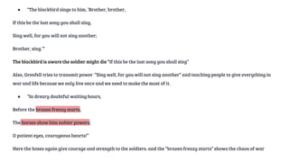 ● “The blackbird sings to him, ‘Brother, brother,
If this be the last song you shall sing,
Sing well, for you will not sing another;
Brother, sing.’”
The blackbird is aware the soldier might die “If this be the last song you shall sing”
Also, Grenfell tries to transmit power “Sing well, for you will not sing another” and teaching people to give everything in
war and life because we only live once and we need to make the most of it.
● “In dreary doubtful waiting hours,
Before the brazen frenzy starts,
The horses show him nobler powers;
O patient eyes, courageous hearts!”
Here the hoses again give courage and strength to the soldiers. and the “brazen frenzy starts” shows the chaos of war
 