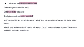 ● “ And when the burning moment breaks,
And all things else are out of mind,
And Joy of Battle only takes
Him by the throat, and makes him blind- “
Here the poem has reached its climax that's why it says “burning moment breaks” and uses a fierce
image.
When it says “Makes him blind” it make reference to the fact that the soldiers could only focus on the
battle and how to win and survive.
 