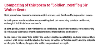 Comparing of this poem to “Soldier , rest!” by Sir
Walter Scott
Both poems have themes in common which are war, and death and being comfort in war.
In both poems war is not shown as something bad, but something patriotic and heroic,
although it is full of chaos and death.
In both poems, death is not represented as something soldiers should fear, on the contrary
is something that would free the soldiers minds from fighting and danger .
In the case of the poem “into battle” the soldiers really enjoy fighting and war because they
connect with nature and they feel at harmony as well as in “Soldier, rest!”. And the animals
are helpful for them, they give the soldiers support and strength.
 