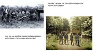here we can see the friendship between the
horses and soldiers
here we can see that nature is always present
and creates a harmonious atmosphere.
 
