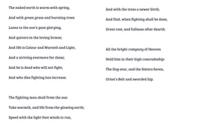 The naked earth is warm with spring,
And with green grass and bursting trees
Leans to the sun’s gaze glorying,
And quivers in the loving breeze;
And life is Colour and Warmth and Light,
And a striving evermore for these;
And he is dead who will not fight;
And who dies fighting has increase.
The fighting man shall from the sun
Take warmth, and life from the glowing earth;
Speed with the light-foot winds to run,
And with the trees a newer birth;
And find, when fighting shall be done,
Great rest, and fullness after dearth.
All the bright company of Heaven
Hold him in their high comradeship-
The Dog-star, and the Sisters Seven,
Orion’s Belt and sworded hip.
 