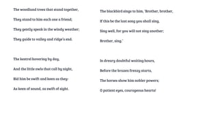 The woodland trees that stand together,
They stand to him each one a friend;
They gently speak in the windy weather;
They guide to valley and ridge’s end.
The kestrel hovering by day,
And the little owls that call by night,
Bid him be swift and keen as they-
As keen of sound, as swift of sight.
The blackbird sings to him, ‘Brother, brother,
If this be the last song you shall sing,
Sing well, for you will not sing another;
Brother, sing.’
In dreary doubtful waiting hours,
Before the brazen frenzy starts,
The horses show him nobler powers;
O patient eyes, courageous hearts!
 