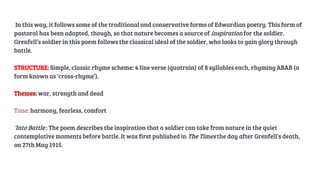 In this way, it follows some of the traditional and conservative forms of Edwardian poetry. This form of
pastoral has been adapted, though, so that nature becomes a source of inspiration for the soldier.
Grenfell’s soldier in this poem follows the classical ideal of the soldier, who looks to gain glory through
battle.
STRUCTURE: Simple, classic rhyme scheme: 4 line verse (quatrain) of 8 syllables each, rhyming ABAB (a
form known as ‘cross-rhyme’).
Themes: war, strength and dead
Tone: harmony, fearless, comfort
‘Into Battle’: The poem describes the inspiration that a soldier can take from nature in the quiet
contemplative moments before battle. It was first published in The Times the day after Grenfell’s death,
on 27th May 1915.
 