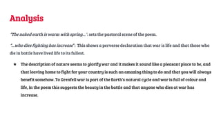 Analysis
“The naked earth is warm with spring…”: sets the pastoral scene of the poem.
“…who dies fighting has increase”: This shows a perverse declaration that war is life and that those who
die in battle have lived life to its fullest.
★ The description of nature seems to glorify war and it makes it sound like a pleasant place to be, and
that leaving home to fight for your country is such an amazing thing to do and that you will always
benefit somehow. To Grenfell war is part of the Earth’s natural cycle and war is full of colour and
life, in the poem this suggests the beauty in the battle and that anyone who dies at war has
increase.
 