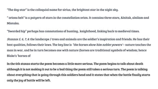 “The dog-star” is the colloquial name for sirius, the brightest star in the night sky.
“ orions belt” is a patyern of stars in the constellation orion. It contains three stars, Alnitak, alnilam and
Mintaka.
“Sworded hip” perhaps has connotations of hunting , knighthood, linking back to medieval times.
Stanzas 5, 6, 7, 8: the landscape / trees and animals are the soldier’s inspiration and friends. He has their
best qualities, follows their laws. The key line is “the horses show him nobler powers”– nature teaches the
man in war, and he in turn becomes one with nature (horses are traditional symbols of wisdom; hence
Blake’s ‘horses of
In the 6th stanza starts the poem becomes a little more serious. The poem begins to talk about death
although it is not making it out to be a bad thing the poem still takes a serious turn. The poem is talking
about everything that is going through this soldiers head and it states that when the battle finally starts
only the joy of battle will be left.
 