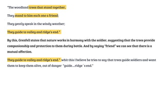 “The woodland trees that stand together,
They stand to him each one a friend;
They gently speak in the windy weather;
They guide to valley and ridge’s end.”
By this, Grenfell states that nature works in harmony with the soldier, suggesting that the trees provide
companionship and protection to them during battle. And by saying “friend” we can see that there is a
mutual affection.
They guide to valley and ridge’s end.” whit this I believe he tries to say that trees guide soldiers and want
them to keep them alive, out of danger “guide....ridge´s end.”
 
