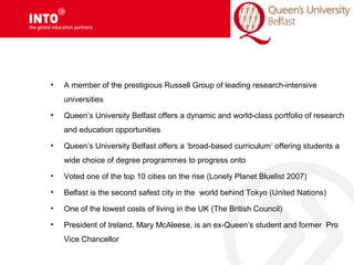 • A member of the prestigious Russell Group of leading research-intensive
universities
• Queen’s University Belfast offers a dynamic and world-class portfolio of research
and education opportunities
• Queen’s University Belfast offers a ‘broad-based curriculum’ offering students a
wide choice of degree programmes to progress onto
• Voted one of the top 10 cities on the rise (Lonely Planet Bluelist 2007)
• Belfast is the second safest city in the world behind Tokyo (United Nations)
• One of the lowest costs of living in the UK (The British Council)
• President of Ireland, Mary McAleese, is an ex-Queen’s student and former Pro
Vice Chancellor
 
