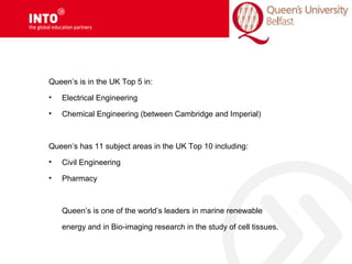 Queen’s is in the UK Top 5 in:
• Electrical Engineering
• Chemical Engineering (between Cambridge and Imperial)
Queen’s has 11 subject areas in the UK Top 10 including:
• Civil Engineering
• Pharmacy
Queen’s is one of the world’s leaders in marine renewable
energy and in Bio-imaging research in the study of cell tissues.
 