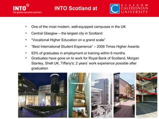 • One of the most modern, well-equipped campuses in the UK
• Central Glasgow – the largest city in Scotland
• “Vocational Higher Education on a grand scale”
• “Best International Student Experience” – 2008 Times Higher Awards
• 93% of graduates in employment or training within 6 months
• Graduates have gone on to work for Royal Bank of Scotland, Morgan
Stanley, Shell UK, Tiffany's; 2 years’ work experience possible after
graduation
INTO Scotland at
 