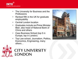 • The University for Business and the
Professions
• Ranked fifth in the UK for graduate
employability
• Central London location
• Graduates include ex-Prime Minister
Blair, also head of National Bank of
China and others
• Cass Business School (top 5 in
Europe, top in London)
• Top Law school, Journalism, Politics,
Economics, Engineering, many
others…
 