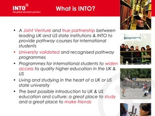 What is INTO?
• A Joint Venture and true partnership between
leading UK and US state institutions & INTO to
provide pathway courses for international
students
• University validated and recognised pathway
programmes
• Programmes for international students to widen
access to quality higher education in the UK &
US
• Living and studying in the heart of a UK or US
state university
• The best possible introduction to UK & US
education and culture; a great place to study
and a great place to make friends
 