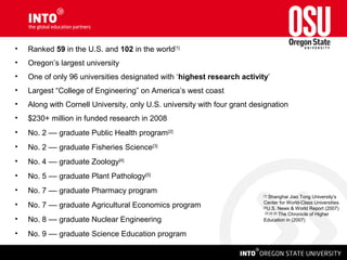 • Ranked 59 in the U.S. and 102 in the world[1]
• Oregon’s largest university
• One of only 96 universities designated with ‘highest research activity’
• Largest “College of Engineering” on America’s west coast
• Along with Cornell University, only U.S. university with four grant designation
• $230+ million in funded research in 2008
• No. 2 –– graduate Public Health program[2]
• No. 2 –– graduate Fisheries Science[3]
• No. 4 –– graduate Zoology[4]
• No. 5 –– graduate Plant Pathology[5]
• No. 7 –– graduate Pharmacy program
• No. 7 –– graduate Agricultural Economics program
• No. 8 –– graduate Nuclear Engineering
• No. 9 –– graduate Science Education program
[1]
Shanghai Jiao Tong University’s
Center for World-Class Universities
[2]
U.S. News & World Report (2007)
[3] [4] [5]
The Chronicle of Higher
Education in (2007)
 