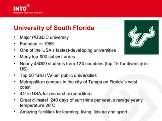 University of South Florida
• Major PUBLIC university
• Founded in 1956
• One of the USA’s fastest-developing universities
• Many top 100 subject areas
• Nearly 48000 students from 120 countries (top 15 for diversity in
US)
• Top 50 “Best Value” public universities
• Metropolitan campus in the city of Tampa on Florida’s west
coast
• 44th
in USA for research expenditure
• Great climate! 240 days of sunshine per year, average yearly
temperature 28ºC
• Amazing facilities for learning, living, leisure and sport
 