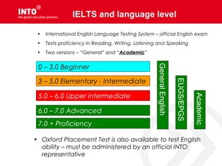 IELTS and language level
0 – 3.0 Beginner
3 – 5.0 Elementary - Intermediate
5.0 – 6.0 Upper intermediate
6.0 – 7.0 Advanced
7.0 + Proficiency
• Oxford Placement Test is also available to test English
ability – must be administered by an official INTO
representative
• International English Language Testing System – official English exam
• Tests proficiency in Reading, Writing, Listening and Speaking
• Two versions – “General” and “Academic”
GeneralEnglish
EUGS/EPGS
Academic
 