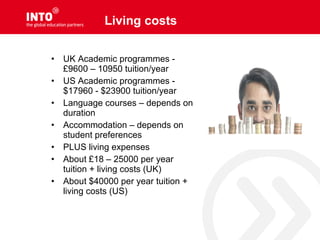Living costs
• UK Academic programmes -
£9600 – 10950 tuition/year
• US Academic programmes -
$17960 - $23900 tuition/year
• Language courses – depends on
duration
• Accommodation – depends on
student preferences
• PLUS living expenses
• About £18 – 25000 per year
tuition + living costs (UK)
• About $40000 per year tuition +
living costs (US)
 