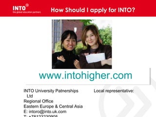 How Should I apply for INTO?
www.intohigher.comwww.intohigher.com
INTO University Patnerships
Ltd
Regional Office
Eastern Europe & Central Asia
E: intoro@into.uk.com
Local representative:
 