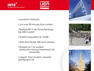 • Located in Norwich.
• Just over 90 minutes from London
• Ranked 28th
in UK (Times Ranking);
top 200 in world
• Student population of 14,000
• Safe and friendly 300 acre campus
• Ranked no 1 for student
satisfaction among mainstream UK
universities
• Largest, most modern university
Sportspark in UK
 