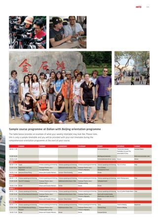 INTO            11




Sample course programme at Dalian with Beijing orientation programme
The table below provides an example of what your weekly timetable may look like. Please note,
this is only a sample timetable and you will be provided with your real timetable during the
comprehensive orientation programme at the start of your course.

              Monday                          tuesday                       wednesday                         thursday                     friday                          saturday                  sunday
08:30-11:30                                                                                                                                Arrival and pick up             Tian’anmen Square,        Summer Palace
                                                                                                                                                                           Forbidden City and The
                                                                                                                                                                           Great Wall of China

13:30-16:30                                                                                                                                Briefing and welcome                                      Birds nest and water cube

18:30-21:00                                                                                                                                Formal Welcome dinner / party   Dinner                    Dinner

week 1
08:30-11:30 Travel                            Chinese speaking and listening Chinese speaking and listening Chinese speaking and listening Chinese speaking and listening Tour of Lvshun             Free

13:30-16:30 Registration and Class            Employer Master class /       Additional tuition hours / free   Employer Master class /      Tour of Dalian
              Placement                       City sightseeing                                                Chinese calligraphy          Development Zone

18:30-21:00 Welcome Dinner/Party              Dinner with Student Mentors   Lecture：China Economy：            Dinner                       Dinner

week 2
08:30-11:30 Chinese speaking and listening    Chinese speaking and listening Chinese speaking and listening Chinese speaking and listening Chinese speaking and listening Watch Beijing opera        Free

13:30-16:30 Tour of IT company                Employer Master class /       Additional tuition hours / free   Employer Master class /      Volleyball match
                                              Chinese Taichi                                                  Chinese cooking
18:30-21:00 Dinner                            Dinner with Student Mentors   Dinner                            Dinner                       Dinner

week 3
08:30-11:30 Chinese speaking and listening    Chinese speaking and listening Chinese speaking and listening Chinese speaking and listening Chinese speaking and listening Tour of Golden Pebble Beach Free

13:30-16:30 Tour of China National Enterprise Employer Master class /       Additional tuition hours / free   Employer Master class /      Sport with student buddy
                                              PingPong Class                                                  Chinese calligraphy          (badminton or table-tennis)
18:30-21:00 Dinner                            Dinner with Student Mentors   Lecture：China Culture：            Dinner                       Dinner

week 4
08:30-11:30 Chinese speaking and listening    Chinese speaking and listening Chinese speaking and listening Chinese speaking and listening Tests                           Travel to Beijing         Departure

13:30-16:30 Tour of Dalian Natural History    Employer Master class /       Additional tuition / free         Employer Master class /      Chinese Song                    Dinner in Beijing
              Museum                          Chinese paper cutting                                           Chinese calligraphy
18:30-21:00 Dinner                            Dinner with Student Mentors   Dinner                            Dinner                       Farewell dinner
 