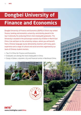 12   INTO




Dongbei University of
Finance and Economics
Dongbei University of Finance and Economics (DUFE) is China’s top ranked
finance, banking and economics university, consistently placed in the
top 3 nationally for producing China’s most employable graduates. The
University is located in the picturesque coastal city of Dalian in North East
China. Live and learn on the university campus, where you will benefit
from a Chinese language course delivered by teachers with many years
experience and a range of cultural and social activities organised by our
team of Chinese student mentors.

•	 Top 3 in China for Finance and Economics.
•	 Graduates are among the most employable in China.
•	 Study in Dalian, a dynamic city and financial centre in Northeast China.




www.intohigher.com/china
 