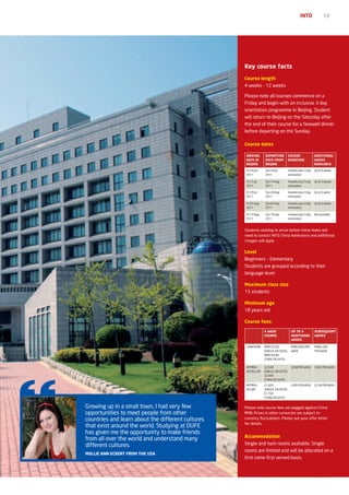 INTO               13




                                                   Key course facts
                                                   Course length
                                                   4 weeks - 12 weeks

                                                   Please note all courses commence on a
                                                   Friday and begin with an inclusive 3-day
                                                   orientation programme in Beijing. Student
                                                   will return to Beijing on the Saturday after
                                                   the end of their course for a farewell dinner
                                                   before departing on the Sunday.

                                                   Course dates

                                                    ArrIvAL      DEpArTUrE            COUrSE               ADDITIONAL
                                                    DATE IN      DATE FrOM            DUrATION             WEEKS
                                                    BEIjING      BEIjING                                   AvAILABLE
                                                    Fri 24 Jun   Sun 24 Jul           4 weeks plus 3 day   Up to 8 weeks
                                                    2011         2011                 orientation

                                                    Fri 15 Jul   Sun 14 Aug           4 weeks plus 3 day   Up to 5 weeks
                                                    2011         2011                 orientation

                                                    Fri 29 Jul   Sun 28 Aug           4 weeks plus 3 day   Up to 3 week
                                                    2011         2011                 orientation

                                                    Fri 05 Aug   Sun 04 Sep           4 weeks plus 3 day   Up to 2 weeks
                                                    2011         2011                 orientation

                                                    Fri 19 Aug   Sun 18 Sep           4 weeks plus 3 day   Not available
                                                    2011         2011                 orientation



                                                   Students wishing to arrive before these dates will
                                                   need to contact INTO China Admissions and additional
                                                   charges will apply


                                                   Level
                                                   Beginners – Elementary
                                                   Students are grouped according to their
                                                   language level

                                                   Maximum class size
                                                   15 students

                                                   Minimum age
                                                   18 years old

                                                   Course fees:

                                                                 4 WEEK                 Up TO 4            SUBSEQUENT
                                                                 COUrSE                 ADDITIONAL         WEEKS
                                                                                        WEEKS

                                                    CHINA RMB    RMB19,200              RMB3,000 PER       RMB2,500
                                                                 (SINGLE, EN SUITE)     WEEK               PER WEEK
                                                                 RMB18,600
                                                                 (TWIN, EN SUITE)

                                                    APPROX.      $2,930                 $458 PER WEEK      $382 PER WEEK
                                                    US DOLLAR    (SINGLE, EN SUITE)
                                                                 $2,840
                                                                 (TWIN, EN SUITE)
                                                    APPROX.      £1,820                 £285 PER WEEK      £238 PER WEEK
                                                    UK GBP       (SINGLE, EN SUITE)
                                                                 £1,760
                                                                 (TWIN, EN SUITE)


Growing up in a small town, I had very few         Please note course fees are pegged against China
opportunities to meet people from other            RMB. Prices in other currencies are subject to
countries and learn about the different cultures   currency fluctuations. Please see your offer letter
                                                   for details.
that exist around the world. Studying at DUFE
has given me the opportunity to make friends
                                                   Accommodation
from all over the world and understand many
different cultures.                                Single and twin rooms available. Single
                                                   rooms are limited and will be allocated on a
MOLLIE ANN ECKErT FrOM ThE USA
                                                   first come first served basis.
 