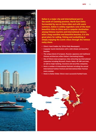 INTO   15




Dalian is a major city and international port in
the south of Liaoning province, North East China.
Surrounded by sea on three sides and with warm
summers, Dalian is widely regarded a one of the most
beautiful cities in China and is a popular destination
among Chinese tourists and international visitors.
With a long coastline and beautiful beaches, it is the
great place for sailing, fishing and sunbathing or
simply enjoying the scenic views through the famous
rocky shore.

• China’s ‘most livable city’ (China Daily Newspaper).
• A popular tourist destination with a mild climate and beautiful
  beaches.
•	 The	unique	blend	of	European,	Russian,	Japanese	and	traditional	
  Chinese architecture reflect Dalian’s fascinating history.
• One of China’s most prosperous cities attracting top international
  companies	including	Microsoft,	Oracle,	Nokia,	HP,	IBM	and	Intel,	
  as	well	as	major	banking,	insurance	and	securities	companies.
•	 Hosts	a	number	of	international	festivals	including	the	annual	
  International	Fashion	Festival	and	International	Beer	Festival	
  every summer.
•	 Home	to	Dalian	Shide:	China’s	most	successful	football	team.




                                DALIAN
                                DONGBEI UNIVERSITY OF
                                FINANCE AND ECONOMICS
                                50 MINUTE FLIGHT
                                FROM BEIJING


                  BEIJING
                                                   SEOUL
                                                           SOUTH
                                                           KOREA
     CHINA                                                    OSAKA
                                                                   JAPAN
                                                                           TOKYO



                            SHANGHAI




                        HONG KONG
 