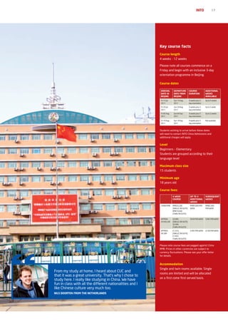 INTO             17




                                                          Key course facts
                                                          Course length
                                                          4 weeks - 12 weeks

                                                          Please note all courses commence on a
                                                          Friday and begin with an inclusive 3-day
                                                          orientation programme in Beijing.

                                                          Course dates

                                                           ArrIvAL       DEpArTUrE           COUrSE            ADDITIONAL
                                                           DATE IN       DATE FrOM           DUrATION          WEEKS
                                                           BEIjING       BEIjING                               AvAILABLE
                                                           Fri 15 Jul    Sun 14 Aug          4 weeks plus 3    Up to 5 weeks
                                                           2011          2011                day orientation

                                                           Fri 29 Jul    Sun 28 Aug          4 weeks plus 3    Up to 3 week
                                                           2011          2011                day orientation

                                                           Fri 05 Aug    Sun 04 Sep          4 weeks plus 3    Up to 2 weeks
                                                           2011          2011                day orientation

                                                           Fri 19 Aug    Sun 18 Sep          4 weeks plus 3    Not available
                                                           2011          2011                day orientation


                                                          Students wishing to arrive before these dates
                                                          will need to contact INTO China Admissions and
                                                          additional charges will apply


                                                          Level
                                                          Beginners – Elementary
                                                          Students are grouped according to their
                                                          language level

                                                          Maximum class size
                                                          15 students

                                                          Minimum age
                                                          18 years old

                                                          Course fees:

                                                                        4 WEEK                Up TO 4          SUBSEQUENT
                                                                        COUrSE                ADDITIONAL       WEEKS
                                                                                              WEEKS
                                                           CHINA RMB    RMB20,200             RMB3,000 PER     RMB2,500
                                                                        (SINGLE, EN SUITE)    WEEK             PER WEEK
                                                                        RMB19,600
                                                                        (TWIN, EN SUITE)

                                                           APPROX.      $3,085                $458 PER WEEK    $382 PER WEEK
                                                           US DOLLAR    (SINGLE, EN SUITE)
                                                                        $2,990
                                                                        (TWIN, EN SUITE)
                                                           APPROX.      £1,910                £285 PER WEEK    £238 PER WEEK
                                                           UK GBP       (SINGLE, EN SUITE)
                                                                        £1,855
                                                                        (TWIN, EN SUITE)


                                                          Please note course fees are pegged against China
                                                          RMB. Prices in other currencies are subject to
                                                          currency fluctuations. Please see your offer letter
                                                          for details.


                                                          Accommodation
                                                          Single and twin rooms available. Single
From my study at home, I heard about CUC and
                                                          rooms are limited and will be allocated
that it was a great university. That’s why I chose to
                                                          on a first come first served basis.
study here. I really like studying in China. We have
fun in class with all the different nationalities and I
like Chinese culture very much too.
NILS DOOrTEN FrOM ThE NEThErLANDS
 