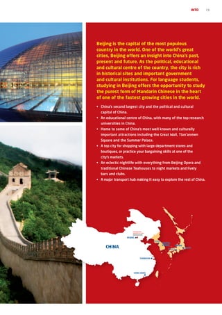 INTO   19




Beijing is the capital of the most populous
country in the world. One of the world’s great
cities, Beijing offers an insight into China’s past,
present and future. As the political, educational
and cultural centre of the country, the city is rich
in historical sites and important government
and cultural institutions. For language students,
studying in Beijing offers the opportunity to study
the purest form of Mandarin Chinese in the heart
of one of the fastest growing cities in the world.
•	 China’s	second	largest	city	and	the	political	and	cultural	
  capital of China.
•	 An	educational	centre	of	China,	with	many	of	the	top	research	
  universities in China.
•	 Home	to	some	of	China’s	most	well	known	and	culturally	
  important	attractions	including	the	Great	Wall,	Tian’anmen	
  Square	and	the	Summer	Palace.
•	 A	top	city	for	shopping	with	large	department	stores	and	
  boutiques,	or	practice	your	bargaining	skills	at	one	of	the	
  city’s markets.
•	 An	eclectic	nightlife	with	everything	from	Beijing	Opera	and	
  traditional Chinese Teahouses to night markets and lively
  bars and clubs.
•	 A	major	transport	hub	making	it	easy	to	explore	the	rest	of	China.




                         COMMUNICATION
                         UNIVERSITY OF CHINA
                         DOWNTOWN BEIJING

                    BEIJING
                                                SEOUL
                                                        SOUTH
                                                        KOREA
     CHINA                                                 OSAKA
                                                                JAPAN
                                                                        TOKYO



                                     SHANGHAI




                          HONG KONG
 