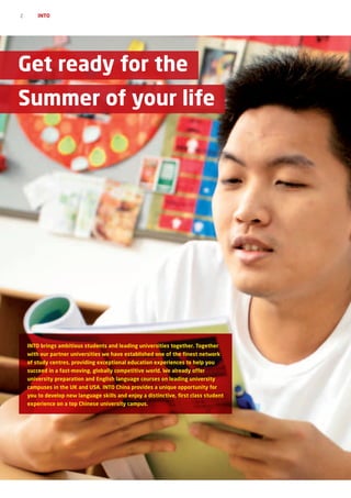 2       INTO




Get ready for the
Summer of your life




    INTO brings ambitious students and leading universities together. Together
    with our partner universities we have established one of the finest network
    of study centres, providing exceptional education experiences to help you
    succeed in a fast-moving, globally competitive world. We already offer
    university preparation and English language courses on leading university
    campuses in the UK and USA. INTO China provides a unique opportunity for
    you to develop new language skills and enjoy a distinctive, first class student
    experience on a top Chinese university campus.
 