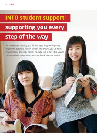 20   INTO




INTO student support:
supporting you every
step of the way
For truly successful study, you not only need a high-quality study
programme, but also a support network that ensures you can focus
on your studies and enjoy student life. INTO care begins while you are
still in your home country and continues throughout your studies.
 