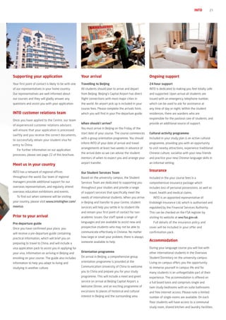 INTO         21




Supporting your application                            Your arrival                                         Ongoing support
Your first point of contact is likely to be with one   Travelling to Beijing                                24-hour support
of our representatives in your home country.           All students should plan to arrive and depart        INTO is dedicated to making you feel totally safe
Our representatives are well informed about            from Beijing. Beijing’s Capital Airport has direct   and supported. Upon arrival all students are
our courses and they will gladly answer any            flight connections with most major cities in         issued with an emergency telephone number,
questions and assist you with your application.        the world. An airport pick up is included in your    which can be used to ask for assistance at
                                                       course fees. Please complete the arrivals form,      any time of day or night. Within the student
INTO customer relations team                           which you will find in your Pre-departure guide.     residences, there are wardens who are
                                                                                                            responsible for the pastoral care of students, and
Once you have applied to the Centre, our team
                                                       When should I arrive?                                provide an additional source of support.
of experienced customer relations advisors
                                                       You must arrive in Beijing on the Friday of the
will ensure that your application is processed
                                                       start date of your course. The course commences      Cultural activity programme
swiftly and you receive the correct documents,
                                                       with a group orientation programme. You should       Included in your study plan is an active cultural
to successfully obtain your student visa for
                                                       inform INTO of your date of arrival and travel       programme, providing you with an opportunity
entry to China.
                                                       arrangements at least two weeks in advance of        to visit nearby attractions, experience traditional
   For further information on our application
                                                       the arrival date so we can advise the student        Chinese culture, socialise with your new friends
processes, please see page 22 of this brochure.
                                                       mentors of when to expect you and arrange your       and practice your new Chinese language skills in
                                                       airport transfer.                                    an informal setting.
Meet us in your country
INTO has a network of regional offices                                                                      Insurance
                                                       Our Student Services Team
throughout the world. Our team of regional             Based on the university campus, the Student          Included in the your course fees is a
managers provide additional support for our            Services Team are dedicated to supporting you        comprehensive insurance package which
overseas representatives, and regularly attend         throughout your studies and provide a range          includes loss of personal possessions, as well as
overseas education exhibitions and events.             of support services that specifically meet the       travel, health and medical claims.
   To find out when someone will be visiting           needs of international students. When you arrive        INTO is an appointed representative of
your country, please visit www.intohigher.com/         in Beijing and transfer to your Centre, student      Endsleigh Insurance Ltd, which is authorised and
meetus                                                 services will help you settle in to student life     regulated by the Financial Services Authority.
                                                       and remain your first point of contact for non-      This can be checked on the FSA register by
prior to your arrival                                  academic issues. Our staff speak a range of          visiting its website at ww.fsa.gov.uk.

pre-departure guide                                    languages and are available to assist new and           Full details of the insurance policy and

Once you have confirmed your place, you                prospective students who may not be able to          cover will be included in your offer and

will receive a pre-departure guide containing          communicate effectively in Chinese. No matter        confirmation pack.

practical information, which will brief you on         how large or small your problem, there is always
                                                       someone available to help.                           Accommodation
preparing to travel to China, and will include a
visa application pack to assist you in applying for                                                         During your language course you will live with
your visa, information on arriving in Beijing and      Orientation programme                                other international students in the Overseas
enrolling on your course. The guide also includes      On arrival in Beijing, a comprehensive group         Student Dormitory on the university campus.
information to help you adapt to living and            orientation programme is provided at the             Living on campus offers you the opportunity
studying in another culture.                           Communication University of China to welcome         to immerse yourself in campus life and for
                                                       you to China and prepare you for your study          many students is an unforgettable part of their
                                                       programme. This will include a meet and greet        experience. The accommodation is offered on
                                                       service on arrival at Beijing Capital Airport, a     a full board basis and comprises single and
                                                       Welcome Dinner, and an exciting programme of         twin study-bedrooms with en suite bathrooms
                                                       excursions to places of historical and cultural      and free internet access. Please note a limited
                                                       interest in Beijing and the surrounding area.        number of single rooms are available. On each
                                                                                                            floor students will have access to a communal
                                                                                                            study room, shared kitchen and laundry facilities.
 