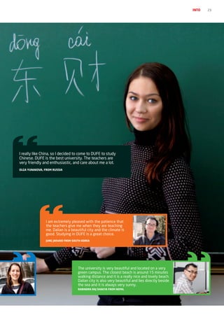 INTO   23




I really like China, so I decided to come to DUFE to study
Chinese. DUFE is the best university. The teachers are
very friendly and enthusiastic, and care about me a lot.
OLGA YUNAKOvA, FrOM rUSSIA




                I am extremely pleased with the patience that
                the teachers give me when they are teaching
                me. Dalian is a beautiful city and the climate is
                good. Studying in DUFE is a great choice.
                jUNG jAEWOO FrOM SOUTh KOrEA




                                    The university is very beautiful and located on a very
                                    green campus. The closest beach is around 15 minutes
                                    walking distance and it is a really nice and lovely beach.
                                    Dalian city is also very beautiful and lies directly beside
                                    the sea and it is always very sunny.
                                    rABINDrA rAj ShAKYA FrOM NEpAL
 