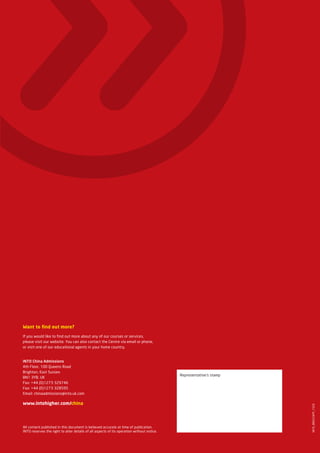 Want to find out more?

If you would like to find out more about any of our courses or services,
please visit our website. You can also contact the Centre via email or phone,
or visit one of our educational agents in your home country.


INTO China Admissions
4th Floor, 100 Queens Road
Brighton, East Sussex
                                                                                           Representative’s stamp
BN1 3YB, UK
Fax: +44 (0)1273 329746
Fax: +44 (0)1273 328595
Email: chinaadmissions@into.uk.com

www.intohigher.com/china
                                                                                                                    INTO_BROC24PP_1559




All content published in this document is believed accurate at time of publication.
INTO reserves the right to alter details of all aspects of its operation without notice.
 