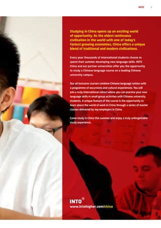 INTO      3




Studying in China opens up an exciting world
of opportunity. As the oldest continuous
civilisation in the world with one of today’s
fastest growing economies, China offers a unique
blend of traditional and modern civilisations.

Every year thousands of international students choose to
spend their summer developing new language skills. INTO
China and our partner universities offer you the opportunity
to study a Chinese language course on a leading Chinese
university campus.


Our all-inclusive courses combine Chinese language tuition with
a programme of excursions and cultural experiences. You will
join a truly international cohort where you can practice your new
language skills in small group activities with Chinese university
students. A unique feature of the course is the opportunity to
learn about the world of work in China through a series of master
classes delivered by top employers in China.


Come study in China this summer and enjoy a truly unforgettable
study experience.




www.intohigher.com/china
 
