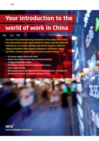 6      INTO




Your introduction to the
world of work in China
As one of the fastest growing economies in the world, China offers
new and exciting career opportunities for those with the skills and
experiences to succeed. Whether you intend to work in China or
simply do business with Chinese companies, our Master classes
will offer a unique insight into the world of work in China.

•	 On-campus master classes each week.
•	 Master	class	speakers	include	key	university	alumni	and	
    leading professionals in China.
•	 Multi-lingual,	simultaneous	interpreted	master	classes	
    ensure understanding.
•	 Small group sizes provide opportunities for group discussion and interaction.
•	 Develop your network of potential employers in China.




www.intohigher.com/china
 