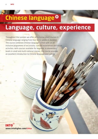 8    INTO




Chinese language
Language, culture, experience
Throughout the summer we offer all-inclusive short courses in
Chinese language ranging from four to 12 weeks in duration.
The course combines Chinese language tuition with an all-
inclusive programme of excursions, cultural experiences and social
activities. With courses available for beginner to elementary
levels in small and multi-national classes, this course provides
an excellent introduction to Chinese language and culture.




www.intohigher.com/china
 
