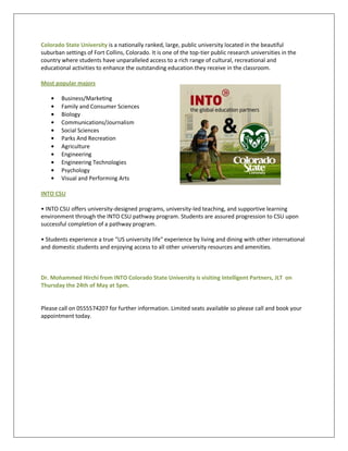Colorado State University is a nationally ranked, large, public university located in the beautiful
suburban settings of Fort Collins, Colorado. It is one of the top-tier public research universities in the
country where students have unparalleled access to a rich range of cultural, recreational and
educational activities to enhance the outstanding education they receive in the classroom.

Most popular majors

        Business/Marketing
        Family and Consumer Sciences
        Biology
        Communications/Journalism
        Social Sciences
        Parks And Recreation
        Agriculture
        Engineering
        Engineering Technologies
        Psychology
        Visual and Performing Arts

INTO CSU

• INTO CSU offers university-designed programs, university-led teaching, and supportive learning
environment through the INTO CSU pathway program. Students are assured progression to CSU upon
successful completion of a pathway program.

• Students experience a true "US university life" experience by living and dining with other international
and domestic students and enjoying access to all other university resources and amenities.



Dr. Mohammed Hirchi from INTO Colorado State University is visiting Intelligent Partners, JLT on
Thursday the 24th of May at 5pm.


Please call on 0555574207 for further information. Limited seats available so please call and book your
appointment today.
 