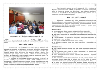 11
ATIVIDADES DE CIÊNCIAS: PROJETO INTOCÁVEIS
Nome:__________________________________ 9º Ano_____ Data___/___/___
Professor(as): Angelita Machado dos Reis de Souza e Elaine Maria de Fátima
Castro.
ACESSIBILIDADE
Acessibilidade é a possibilidade de alcance para a utilização com
segurança e autonomia em edificações, e públicos, mobiliário, equipamentos
urbanos, eletrônicos, que sejam capazes de serem alcançados, visitados por
inclusive aquelas com deficiência. Ser acessível também significa ser
compreendido por qualquer pessoa como é auditivo que necessita da Língua
Brasileira de Sinais( LIBRAS), do deficiente visual que necessita de Braille e do
que necessita de quebra de barreiras atitudinais.
A legislação de acessibilidade encontra-se no Decreto 5.296 de 2 de
dezembro de 2004 que regulamenta as leis 10.048 e 10.098 de 2000. Também deve
ser respeitado a Associação Brasileira de Normas Técnicas, sendo especificam ente
a NBR 9050, ambos baseiam-se no desenho universal, onde a concepção de
espaços e produtos visa atender simultaneamente todas as pessoas.
Faz-se necessário salientar que em 25 de agosto de 2009 o Presidente da
República assinou um decreto nº 6.949 que promulga a Convenção Internacional
sobre os direitos das pessoas com deficiência e seu Protocolo Facultativo,
assinados em Nova York em 30 de Março de 2007. Este é o primeiro caso de
tratado com status de norma constitucional.
RESPEITO À DIVERSIDADE
Informação é fundamental para vencer as barreiras do Preconceito e a
discriminação, promovendo o respeito à humana. Muitas vezes, a principal barreira
é a atitude em relação ás pessoas com deficiência. Devemos respeitar as pessoas
exatamente como elas são. O respeito à diversidade humana é o primeiro passo
para construirmos uma sociedade inclusiva.
Primeiras dicas
Sempre que quiser ajudar, pergunte qual a melhor forma de proceder.
Não se ofenda se a oferta for recusada, pois nem sempre ela é necessária.
Bom senso e naturalidade são essenciais no relacionamento com as pessoas com
deficiências.
Trate-as conforme a sua idade. Se for uma criança, trate-a como uma criança, se
for adulto, trate-a como um adulto.
Uma pessoa com deficiência não é uma pessoa doente!
A deficiência somente impõe, em casos específicos, a necessidade de
adaptações.
Deficiência física
Não se apóie na cadeira de rodas. Isso pode causar incômodo à pessoa com
deficiência.
Use as palavras como “correr” e “andar” naturalmente. As pessoas com
deficiência física também utilizam estes termos.
Nunca movimente a cadeira de rodas sem antes pedir permissão e perguntar
como deve proceder.
Para conversar com uma pessoa em cadeira de rodas, caso a conversa seja
prolongada, sente-se para ficar no mesmo nível de seu olhar. Se estiver
acompanhando uma pessoa que anda devagar, procure acompanhar seu ritmo.
A pessoa com paralisia cerebral pode apresentar alguma deficiência na
comunicação; no entanto, na maioria das vezes seu raciocínio está intacto. Caso
 
