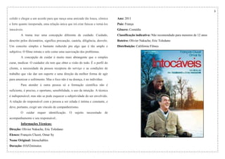 3
colidir e chegar a um acordo para que nasça uma amizade tão louca, cômica
e forte quanto inesperada, uma relação única que irá criar faíscas e torná-los
intocáveis.
A trama traz uma concepção diferente de cuidado. Cuidado,
descrito pelos dicionários, significa precaução, cautela, diligência, desvelo.
Um conceito simples e bastante reduzido pra algo que é tão amplo e
subjetivo. O filme retrata o zelo como uma suavização dos problemas.
A concepção de cuidar é muito mais abrangente que o simples
curar, medicar. O cuidador ele tem que obter a visão do todo. É o perfil do
cliente, a necessidade da pessoa receptora do serviço e as condições de
trabalho que vão dar um suporte e uma direção da melhor forma de agir
para amenizar o sofrimento. Mas o foco não é na doença, é no indivíduo.
Para atender à outra pessoa só a formação científica não é
suficiente, é preciso, e oportuno, sensibilidade, o uso da intuição. A técnica
é indispensável, mas não se pode esquecer a subjetividade do ser envolvido.
A relação do responsável com a pessoa a ser zelada é íntima e constante, e
deve, portanto, exigir um vínculo de companheirismo.
O cuidar requer identificação. O sujeito necessitado de
acompanhamento e seu responsável..
Informações Técnicas:
Direção: Olivier Nakache, Eric Toledano
Elenco: François Cluzet, Omar Sy
Nome Original: Intouchables
Duração: 01h52minutos
Ano: 2011
País: França
Gênero: Comédia
Classificação indicativa: Não recomendado para menores de 12 anos
Roteiro: Olivier Nakache, Eric Toledano
Distribuição: Califórnia Filmes
 