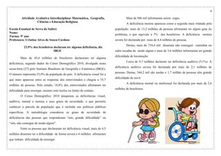 4
Atividade Avaliativa Interdisciplinar Matemática, Geografia,
Ciências e Educação Religiosa
Escola Estadual de Serra do Salitre
Nome:
Turma: 9º ano
Professora: Cristina Alves de Souza Cardoso
23,9% dos brasileiros declaram ter alguma deficiência, diz
IBGE
Mais de 45,6 milhões de brasileiros declararam ter alguma
deficiência, segundo dados do Censo Demográfico 2010, divulgado nesta
sexta-feira (27) pelo Instituto Brasileiro de Geografia e Estatística (IBGE).
O número representa 23,9% da população do país. A deficiência visual foi a
que mais apareceu entre as respostas dos entrevistados e chegou a 35,7
milhões de pessoas. Pelo estudo, 18,8% dos entrevistados afirmaram ter
dificuldade para enxergar, mesmo com óculos ou lentes de contato.
O Censo Demográfico 2010 pesquisou as deficiências visual,
auditiva, mental e motora e seus graus de severidade, o que permitiu
conhecer a parcela da população que é incluída nas políticas públicas
específicas. A metodologia considerou os graus de severidade de
deficiências das pessoas que responderam “sim, grande dificuldade” ou
“sim, não consegue de modo algum”.
Entre as pessoas que declararam ter deficiência visual, mais de 6,5
milhões disseram ter a dificuldade de forma severa e 6 milhões afirmaram
que tinham dificuldade de enxergar.
Mais de 506 mil informaram serem cegas.
A deficiência motora apareceu como a segunda mais relatada pela
população: mais de 13,2 milhões de pessoas afirmaram ter algum grau do
problema, o que equivale a 7% dos brasileiros. A deficiência motora
severa foi declarada por mais de 4,4 milhões de pessoas.
Destas, mais de 734,4 mil disseram não conseguir caminhar ou
subir escadas de modo algum e mais de 3,6 milhões informaram ter grande
dificuldade de locomoção.
Cerca de 9,7 milhões declaram ter deficiência auditiva (5,1%). A
deficiência auditiva severa foi declarada por mais de 2,1 milhões de
pessoas. Destas, 344,2 mil são surdas e 1,7 milhão de pessoas têm grande
dificuldade de ouvir.
A deficiência mental ou intelectual foi declarada por mais de 2,6
milhões de brasileiros.
 