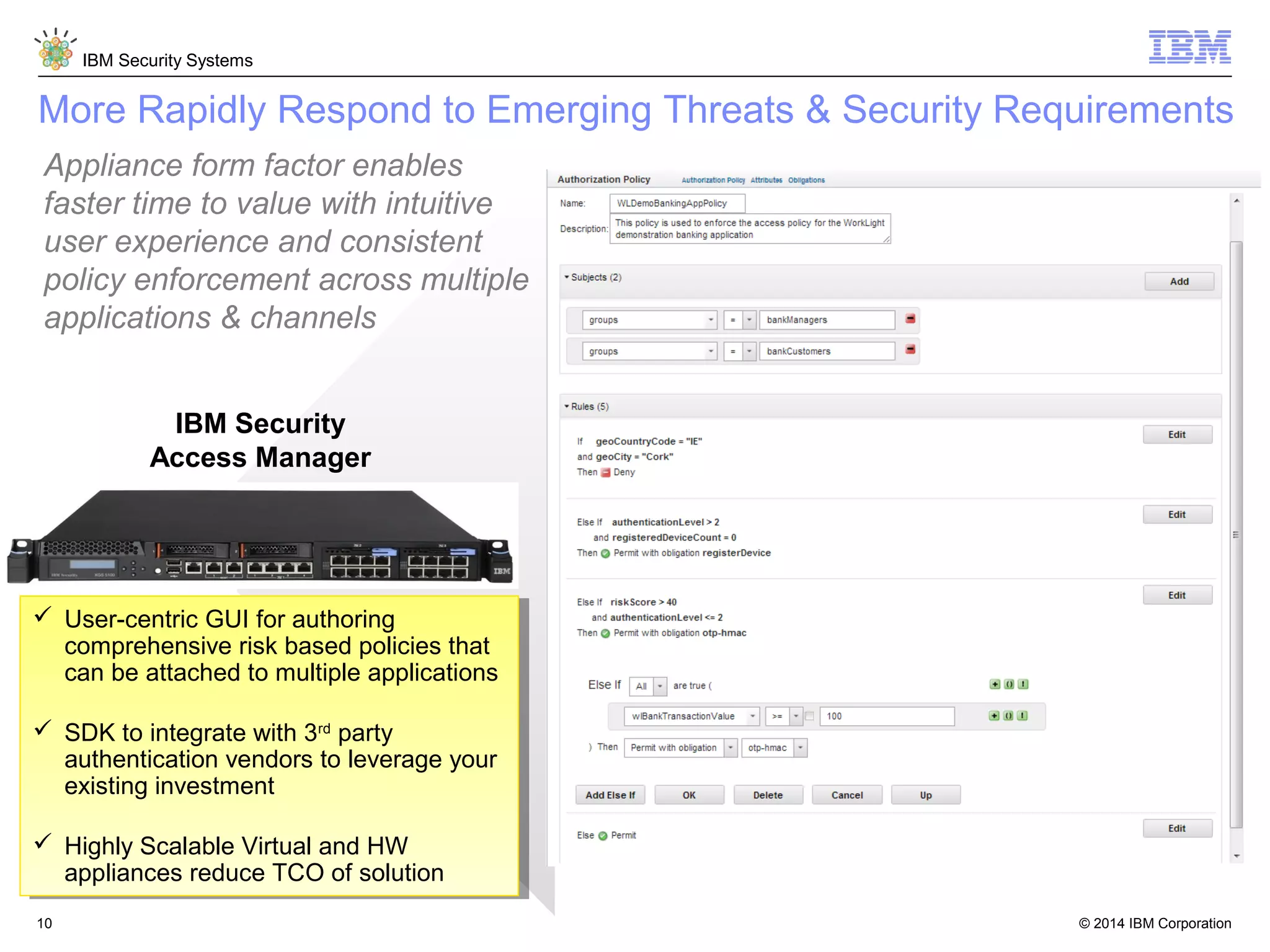 © 2014 IBM Corporation
IBM Security Systems
10
More Rapidly Respond to Emerging Threats & Security Requirements
 User-centric GUI for authoring
comprehensive risk based policies that
can be attached to multiple applications
 SDK to integrate with 3rd
party
authentication vendors to leverage your
existing investment
 Highly Scalable Virtual and HW
appliances reduce TCO of solution
 User-centric GUI for authoring
comprehensive risk based policies that
can be attached to multiple applications
 SDK to integrate with 3rd
party
authentication vendors to leverage your
existing investment
 Highly Scalable Virtual and HW
appliances reduce TCO of solution
IBM Security
Access Manager
Appliance form factor enables
faster time to value with intuitive
user experience and consistent
policy enforcement across multiple
applications & channels
 