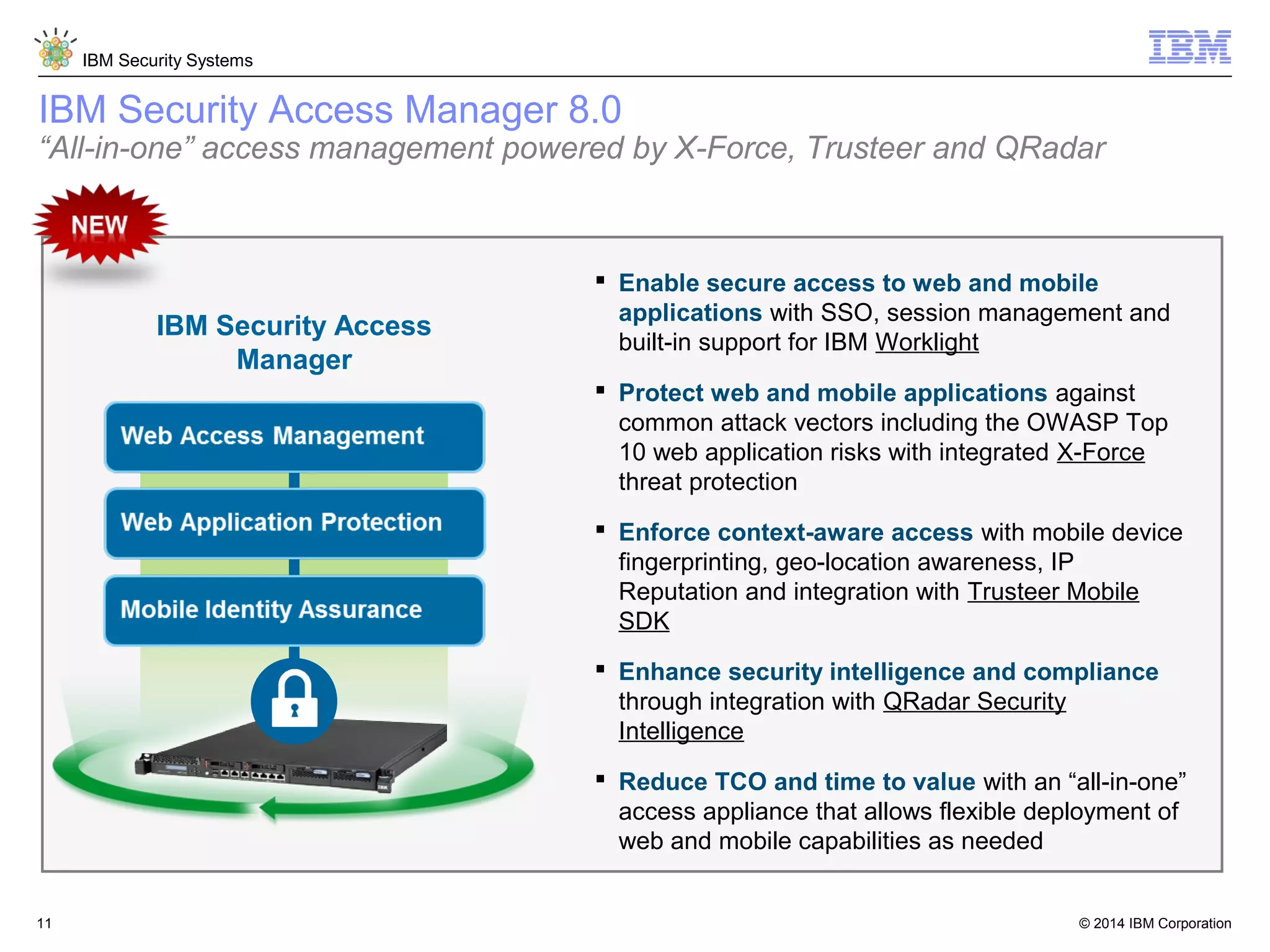 © 2014 IBM Corporation
IBM Security Systems
11
 Enable secure access to web and mobile
applications with SSO, session management and
built-in support for IBM Worklight
 Protect web and mobile applications against
common attack vectors including the OWASP Top
10 web application risks with integrated X-Force
threat protection
 Enforce context-aware access with mobile device
fingerprinting, geo-location awareness, IP
Reputation and integration with Trusteer Mobile
SDK
 Enhance security intelligence and compliance
through integration with QRadar Security
Intelligence
 Reduce TCO and time to value with an “all-in-one”
access appliance that allows flexible deployment of
web and mobile capabilities as needed
IBM Security Access
Manager
IBM Security Access Manager 8.0
“All-in-one” access management powered by X-Force, Trusteer and QRadar
 