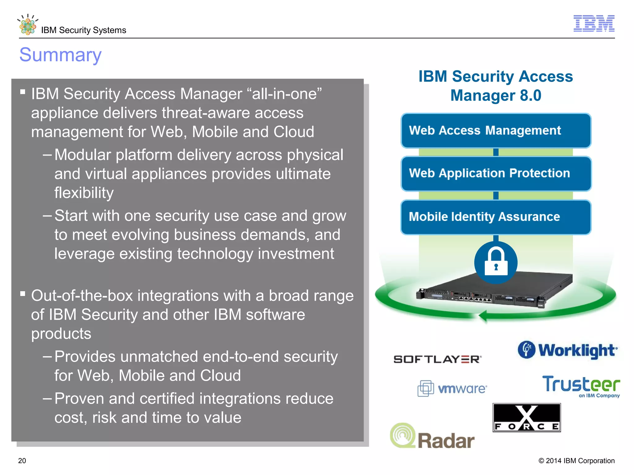 © 2014 IBM Corporation
IBM Security Systems
20
Summary
 IBM Security Access Manager “all-in-one”
appliance delivers threat-aware access
management for Web, Mobile and Cloud
– Modular platform delivery across physical
and virtual appliances provides ultimate
flexibility
– Start with one security use case and grow
to meet evolving business demands, and
leverage existing technology investment
 Out-of-the-box integrations with a broad range
of IBM Security and other IBM software
products
– Provides unmatched end-to-end security
for Web, Mobile and Cloud
– Proven and certified integrations reduce
cost, risk and time to value
 IBM Security Access Manager “all-in-one”
appliance delivers threat-aware access
management for Web, Mobile and Cloud
– Modular platform delivery across physical
and virtual appliances provides ultimate
flexibility
– Start with one security use case and grow
to meet evolving business demands, and
leverage existing technology investment
 Out-of-the-box integrations with a broad range
of IBM Security and other IBM software
products
– Provides unmatched end-to-end security
for Web, Mobile and Cloud
– Proven and certified integrations reduce
cost, risk and time to value
IBM Security Access
Manager 8.0
 
