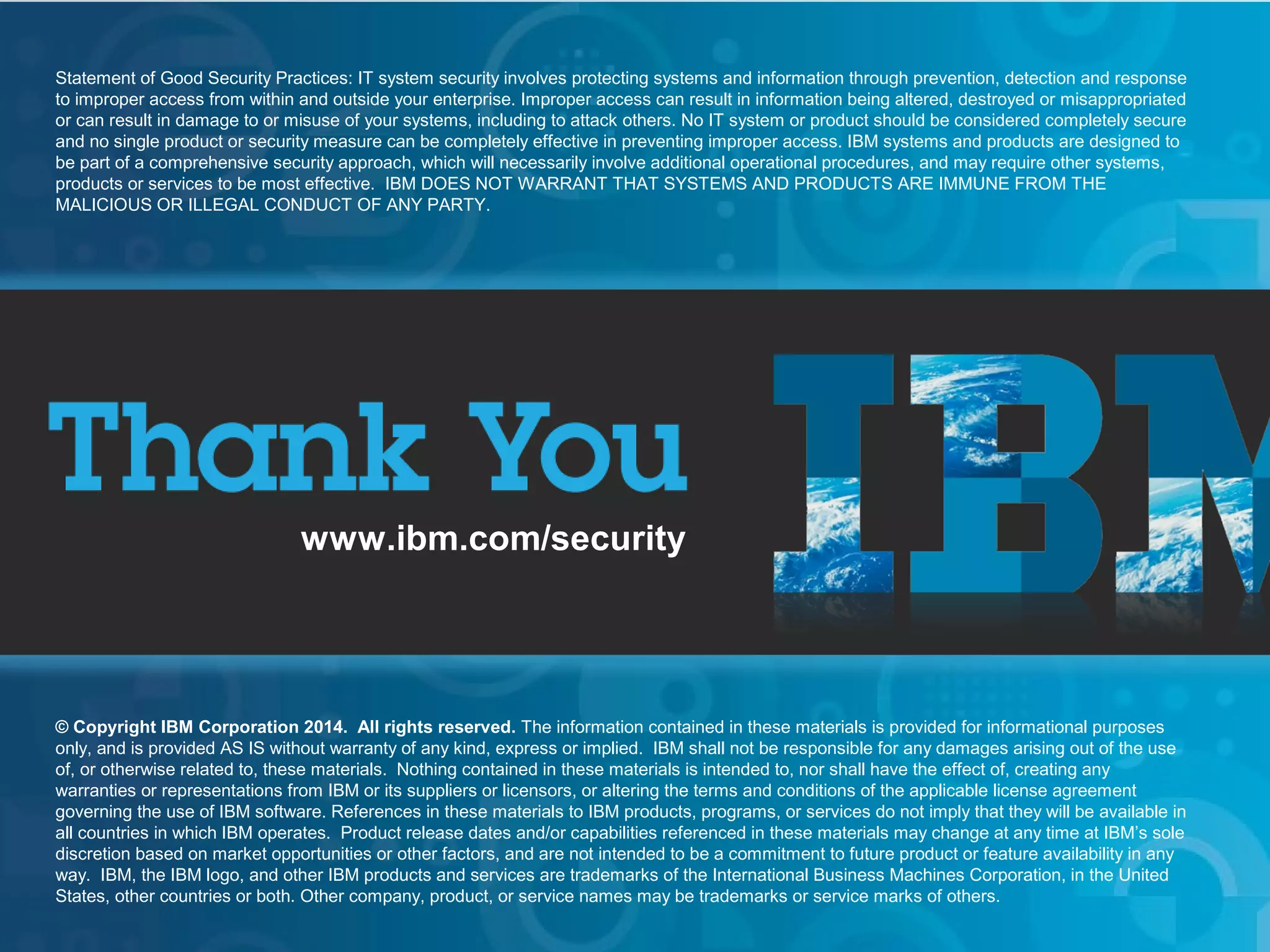 © 2013 IBM Corporation
IBM Security Systems
22
www.ibm.com/security
© Copyright IBM Corporation 2014. All rights reserved. The information contained in these materials is provided for informational purposes
only, and is provided AS IS without warranty of any kind, express or implied. IBM shall not be responsible for any damages arising out of the use
of, or otherwise related to, these materials. Nothing contained in these materials is intended to, nor shall have the effect of, creating any
warranties or representations from IBM or its suppliers or licensors, or altering the terms and conditions of the applicable license agreement
governing the use of IBM software. References in these materials to IBM products, programs, or services do not imply that they will be available in
all countries in which IBM operates. Product release dates and/or capabilities referenced in these materials may change at any time at IBM’s sole
discretion based on market opportunities or other factors, and are not intended to be a commitment to future product or feature availability in any
way. IBM, the IBM logo, and other IBM products and services are trademarks of the International Business Machines Corporation, in the United
States, other countries or both. Other company, product, or service names may be trademarks or service marks of others.
Statement of Good Security Practices: IT system security involves protecting systems and information through prevention, detection and response
to improper access from within and outside your enterprise. Improper access can result in information being altered, destroyed or misappropriated
or can result in damage to or misuse of your systems, including to attack others. No IT system or product should be considered completely secure
and no single product or security measure can be completely effective in preventing improper access. IBM systems and products are designed to
be part of a comprehensive security approach, which will necessarily involve additional operational procedures, and may require other systems,
products or services to be most effective. IBM DOES NOT WARRANT THAT SYSTEMS AND PRODUCTS ARE IMMUNE FROM THE
MALICIOUS OR ILLEGAL CONDUCT OF ANY PARTY.
 