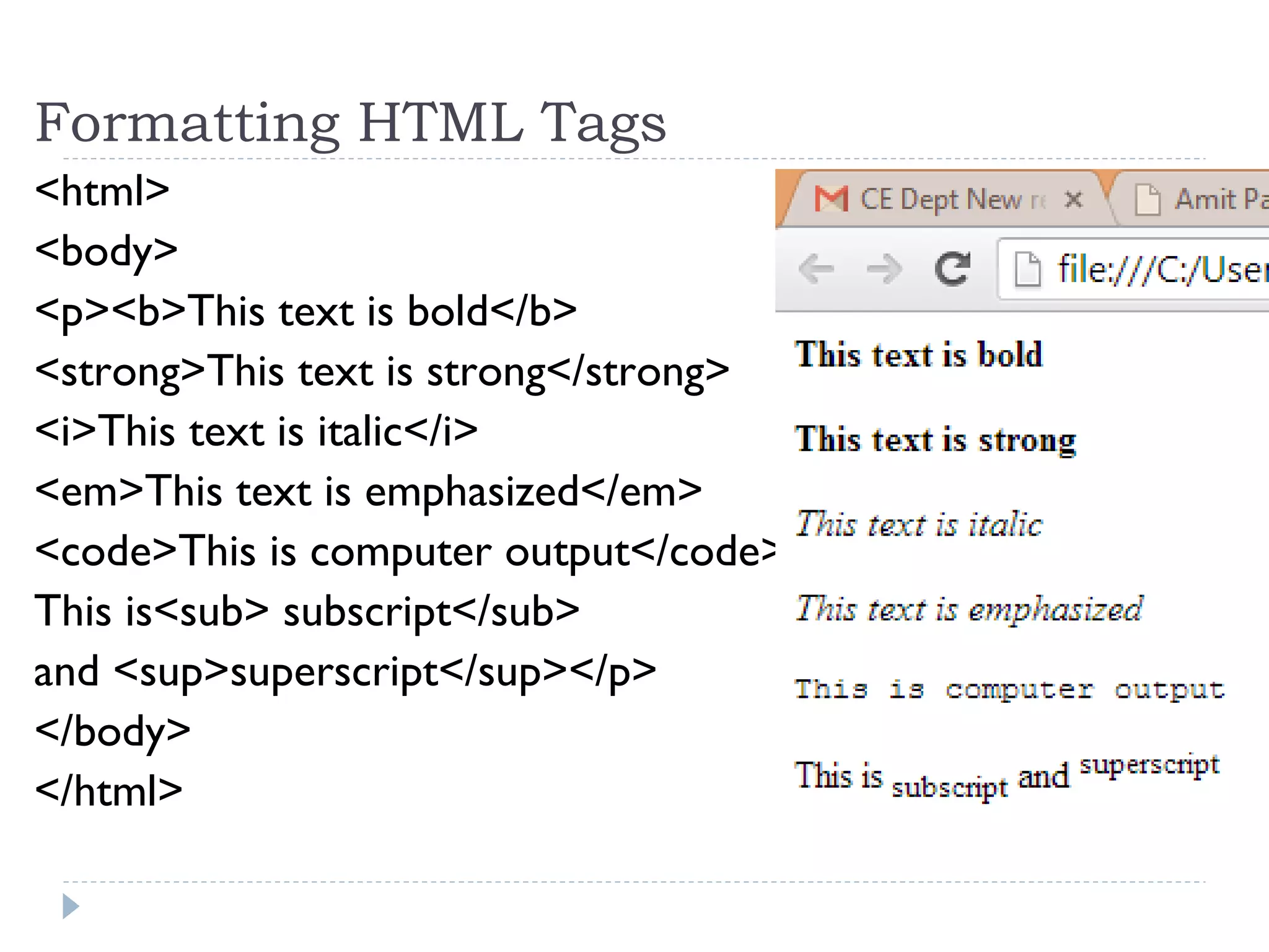 Formatting HTML Tags
<html>
<body>
<p><b>This text is bold</b>
<strong>This text is strong</strong>
<i>This text is italic</i>
<em>This text is emphasized</em>
<code>This is computer output</code>
This is<sub> subscript</sub>
and <sup>superscript</sup></p>
</body>
</html>
 