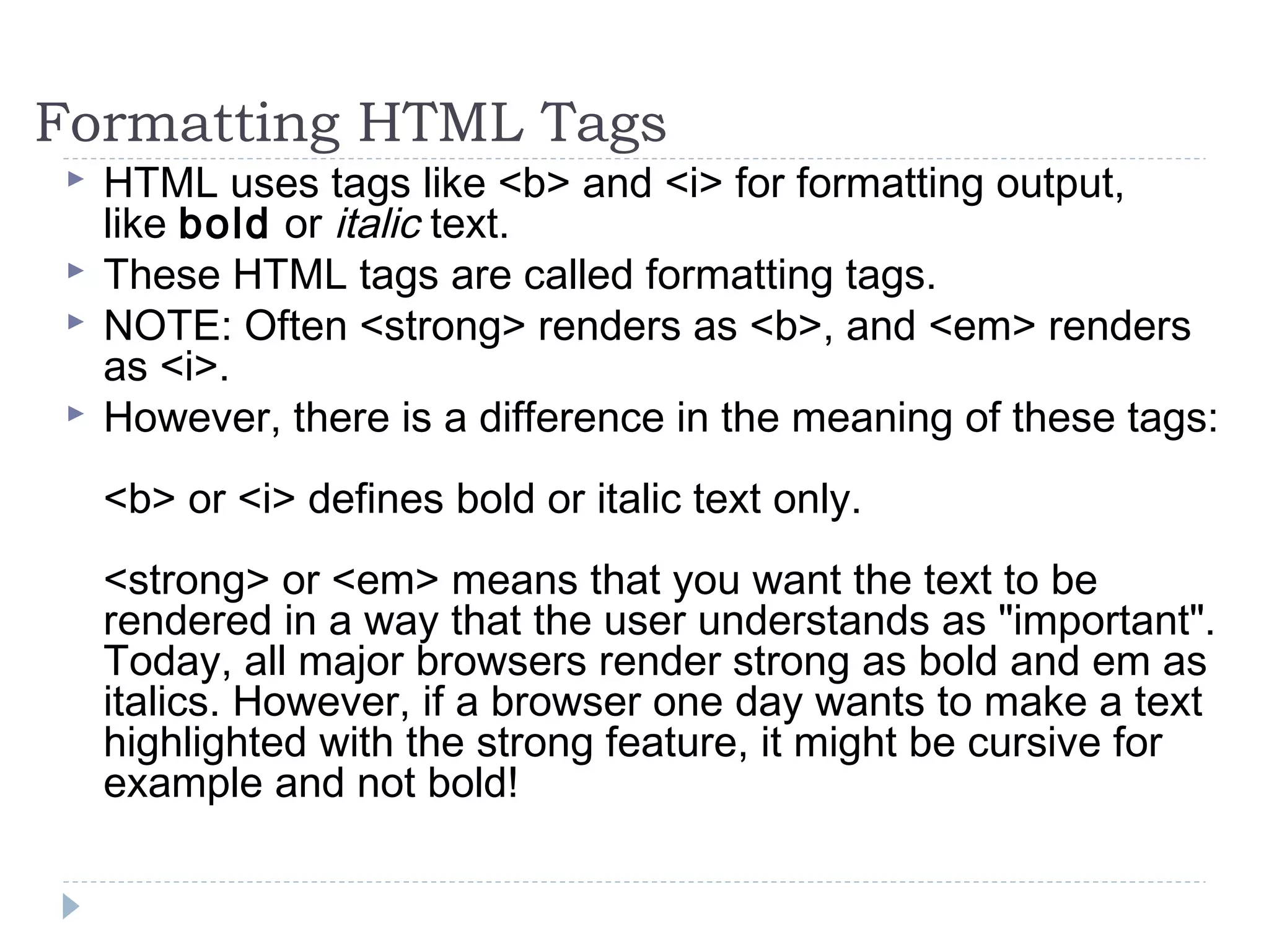 Formatting HTML Tags
 HTML uses tags like <b> and <i> for formatting output,
like bold or italic text.
 These HTML tags are called formatting tags.
 NOTE: Often <strong> renders as <b>, and <em> renders
as <i>.
 However, there is a difference in the meaning of these tags:
<b> or <i> defines bold or italic text only.
<strong> or <em> means that you want the text to be
rendered in a way that the user understands as "important".
Today, all major browsers render strong as bold and em as
italics. However, if a browser one day wants to make a text
highlighted with the strong feature, it might be cursive for
example and not bold!
 