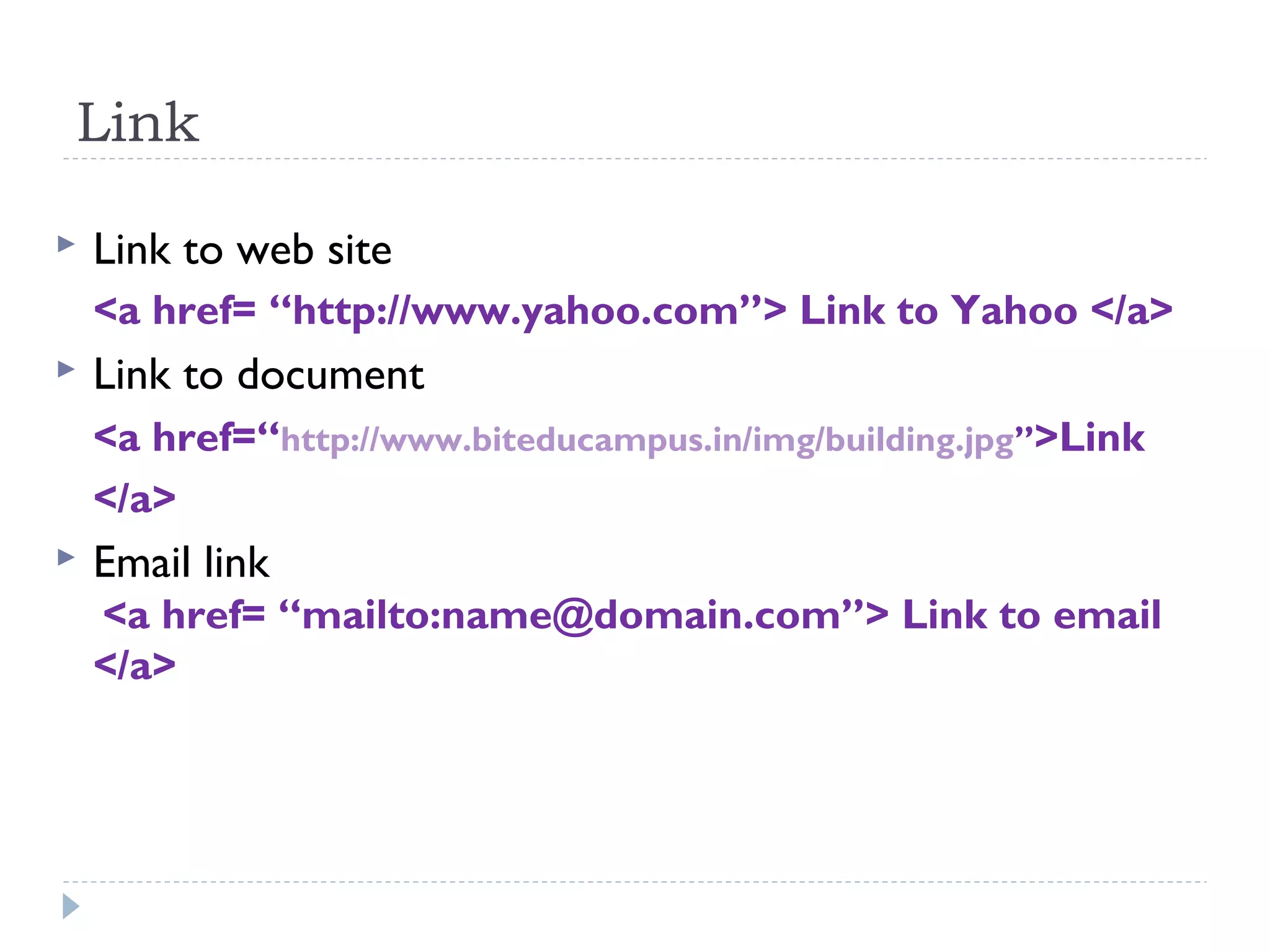 Link
 Link to web site
<a href= “http://www.yahoo.com”> Link to Yahoo </a>
 Link to document
<a href=“http://www.biteducampus.in/img/building.jpg”>Link
</a>
 Email link
<a href= “mailto:name@domain.com”> Link to email
</a>
 