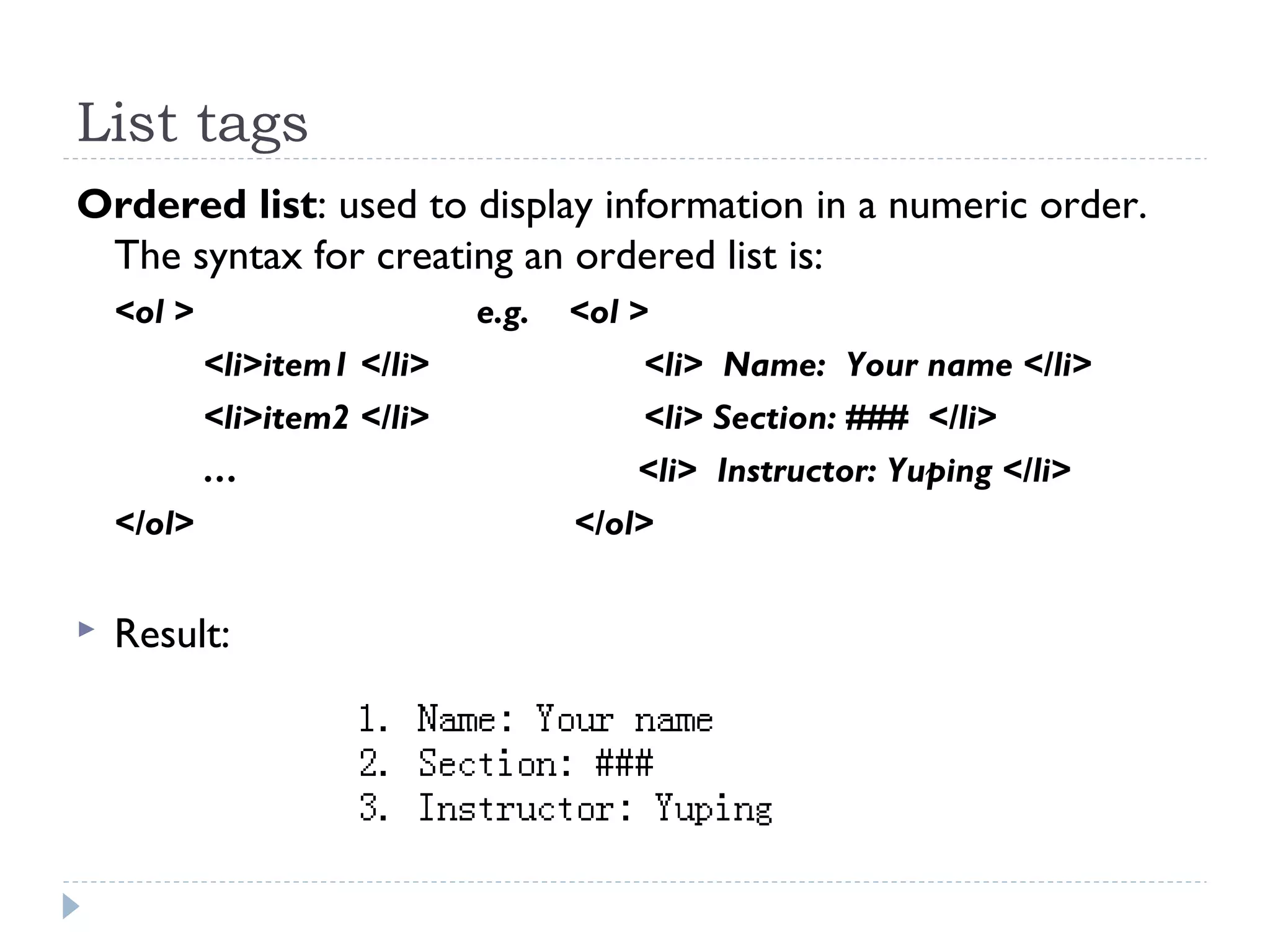 List tags
Ordered list: used to display information in a numeric order.
The syntax for creating an ordered list is:
<ol > e.g. <ol >
<li>item1 </li> <li> Name: Your name </li>
<li>item2 </li> <li> Section: ### </li>
… <li> Instructor: Yuping </li>
</ol> </ol>
 Result:
 