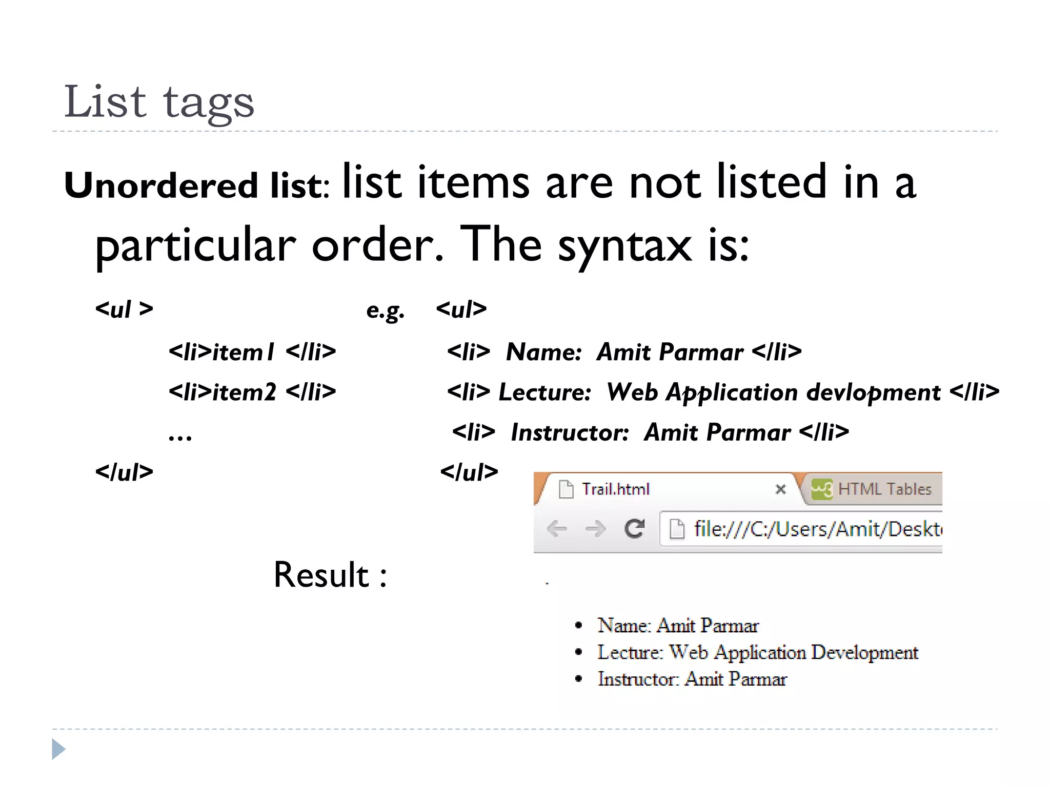 List tags
Unordered list: list items are not listed in a
particular order. The syntax is:
<ul > e.g. <ul>
<li>item1 </li> <li> Name: Amit Parmar </li>
<li>item2 </li> <li> Lecture: Web Application devlopment </li>
… <li> Instructor: Amit Parmar </li>
</ul> </ul>
Result :
 