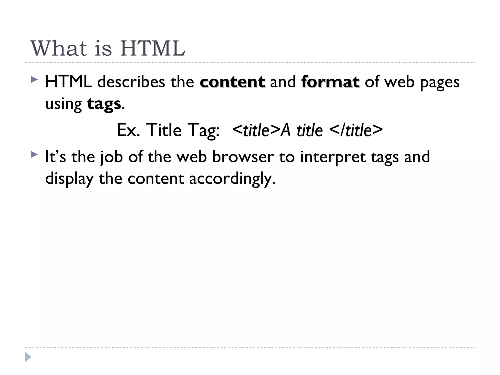 What is HTML
 HTML describes the contentcontent and formatformat of web pages
using tags.
Ex. Title Tag: <title>A title </title>
 It’s the job of the web browser to interpret tags and
display the content accordingly.
 