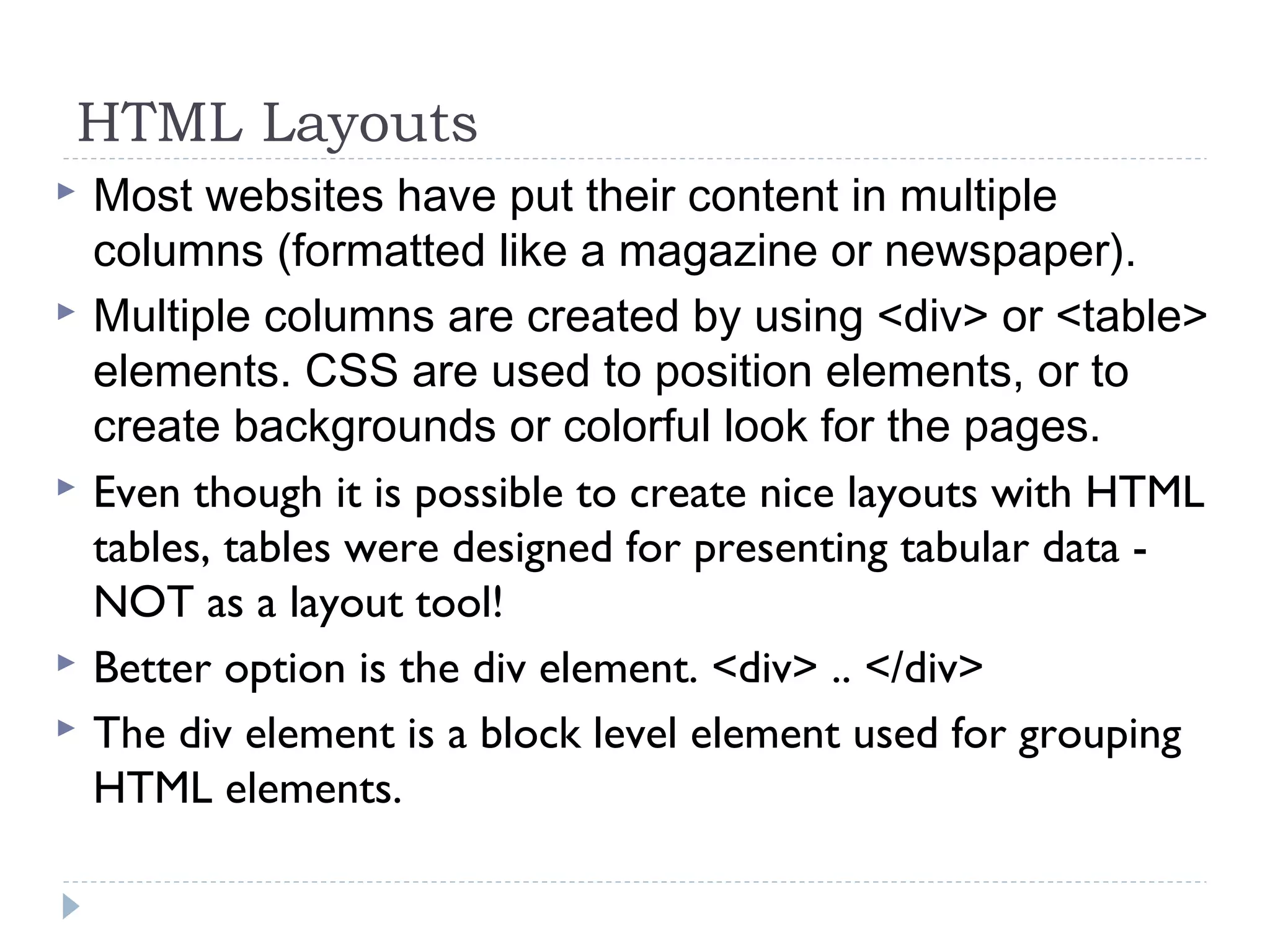 HTML Layouts
 Most websites have put their content in multiple
columns (formatted like a magazine or newspaper).
 Multiple columns are created by using <div> or <table>
elements. CSS are used to position elements, or to
create backgrounds or colorful look for the pages.
 Even though it is possible to create nice layouts with HTML
tables, tables were designed for presenting tabular data -
NOT as a layout tool!
 Better option is the div element. <div> .. </div>
 The div element is a block level element used for grouping
HTML elements.
 